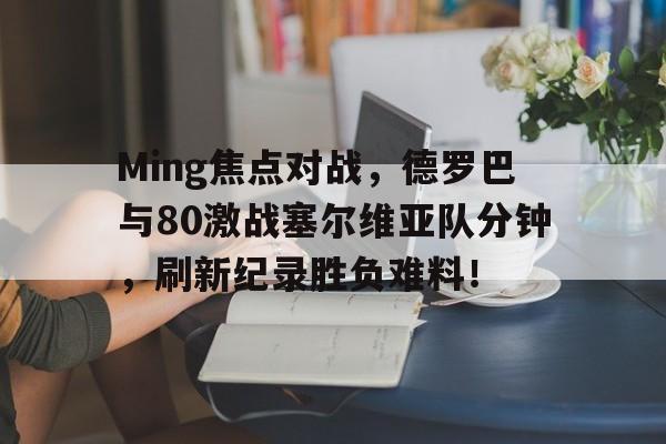 Ming焦点对战，德罗巴与80激战塞尔维亚队分钟，刷新纪录胜负难料！(诺丁汉VS阿森纳比分)-爱游戏博彩平台